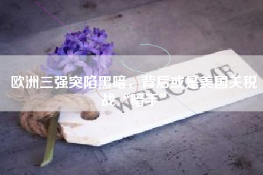 欧洲三强突陷黑暗，背后或是美国关税战“暗手”