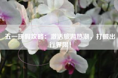 五一拼假攻略：激活旅游热潮，打破出行界限！