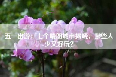 五一出游：七个晴朗城市揭晓，哪些人少又好玩？