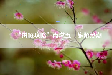“拼假攻略”点燃五一旅游热潮