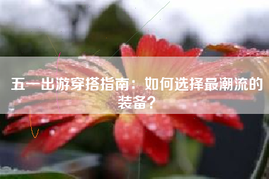 五一出游穿搭指南：如何选择最潮流的装备？