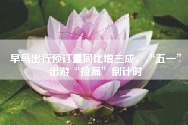 早鸟出行预订量同比增三成，“五一”出游“捡漏”倒计时