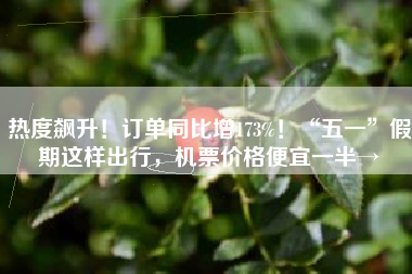 热度飙升！订单同比增173%！“五一”假期这样出行，机票价格便宜一半→
