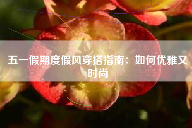五一假期度假风穿搭指南：如何优雅又时尚