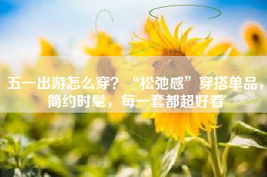 五一出游怎么穿？“松弛感”穿搭单品，简约时髦，每一套都超好看