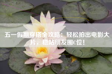 五一假期穿搭全攻略：轻松拍出电影大片，稳站朋友圈C位！