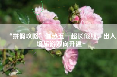 “拼假攻略”催热五一超长假期，出入境旅游双向升温